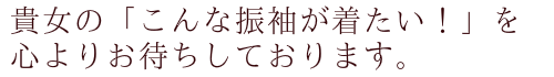貴女の「こんな振袖が着たい！」を心よりお待ちしております。