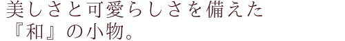 美しさと可愛らしさを備えた『和』の小物。
