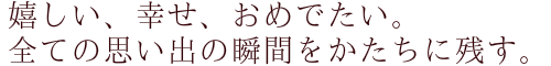 嬉しい、幸せ、おめでたい。 全ての思い出の瞬間をかたちに残す。
