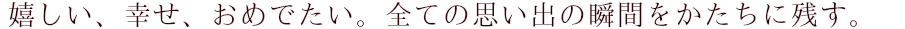 嬉しい、幸せ、おめでたい。 全ての思い出の瞬間をかたちに残す。