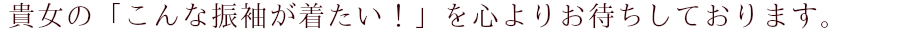 貴女の「こんな振袖が着たい！」を心よりお待ちしております。