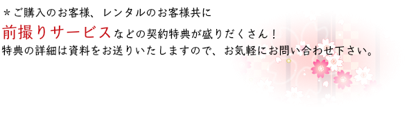 ＊ご購入のお客様、レンタルのお客様共に前撮りサービスなどの契約特典が盛りだくさん！特典の詳細は資料をお送りいたしますので、お気軽にお問い合わせ下さい。